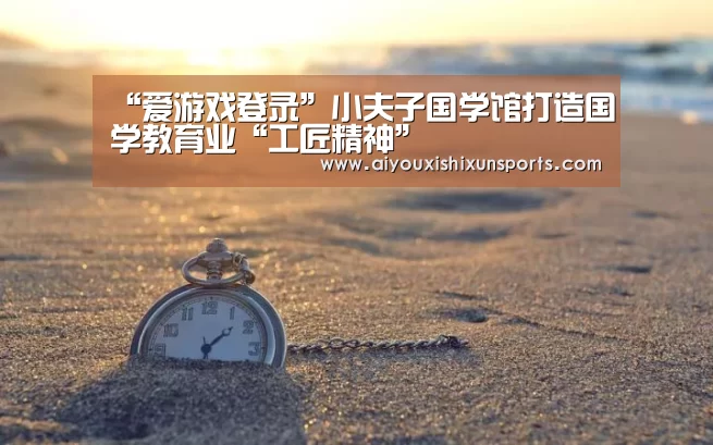 “爱游戏登录”小夫子国学馆打造国学教育业“工匠精神”(图4) 爱游戏登录